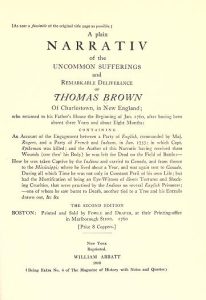 A page from a 1760 edition of Thomas Brown’s narrative. The print is darker in some places than in others. It reads “A plain narrative of the uncommon sufferings, and remarkable deliverance of Thomas Brown, of Charlestown, in New-England; who returned to his father's house the beginning of Jan. 1760, after having been absent three years and about eight months: containing an account of the engagement between a party of English, led by Maj. Rogers, and a party of French and Indians, in Jan. 1757 ... How he was taken captive by the Indians, and carried to Canada, and from thence to the Mississippi; where he liv'd about a year, and was again sent to Canada, during all which Time he was not only in constant Peril of his own life; but had the mortification of being an Eye-Witness of diverse tortures and shocking cruelties, that were practiced by the Indians on several English prisoners; one of whom he saw burnt to death, another tied to a tree and his entrails drawn out etc etc. BOSTON: printed and sold by Fowle and Draper, at their printing office in Marlborough-Street 1760. Price Eight Coppers. New York Reprinted, William Abbatt, 1908. Being Extra Number Four of the The Magazine of History with Notes and Queries.