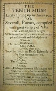 A yellowed title page for The Tenth Muse. The text reads,“The Tenth Muse, lately sprung up in America, or several poems with great variety of wit and learning, full of delight. Wherein especially is contained a compleat (sic) discourse and description of the four elements, constitutions, ages of man, seasons of the year. Together with an exact epitomie (sic) of the four monarchies, viz. The Assyrian, Persian, Grecian, Roman. Also a dialogue between Old England and New, concerning the late troubles. With divers[e] other pleasant and serious poems. By a gentlewoman in those parts. Printed at London for Stephen Bowtell at the signe (sic) of the Bible in Popes Head-Alley. 1650.” Surrounding the text is a floral border.